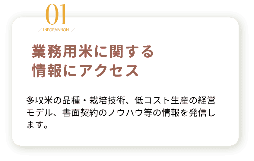 1.業務用米に関する情報にアクセス。多収米の品種・栽培技術、低コスト生産の経営モデル、書面契約のノウハウ等の情報を発信します。